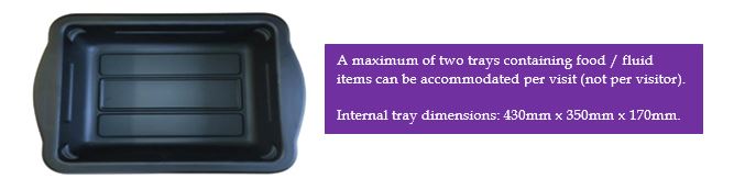 Tray size for brining in foods and fluids during visits - A maximum of two trays containing food / fluid items can be accommodated per visit (not per visitor). Internal tray dimensions: 430mm x 350mm x 170mm.